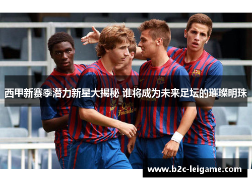 西甲新赛季潜力新星大揭秘 谁将成为未来足坛的璀璨明珠