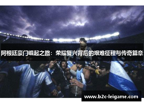 阿根廷豪门崛起之路：荣耀复兴背后的艰难征程与传奇篇章