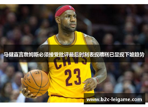 马健直言詹姆斯必须接受批评最后时刻表现糟糕已显现下坡趋势