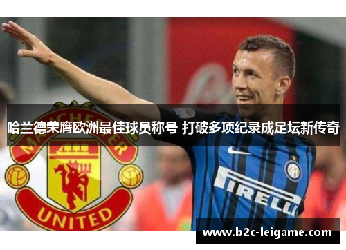 哈兰德荣膺欧洲最佳球员称号 打破多项纪录成足坛新传奇 哈兰德荣膺欧洲最佳球员称号 打破多项纪录成足坛新传奇