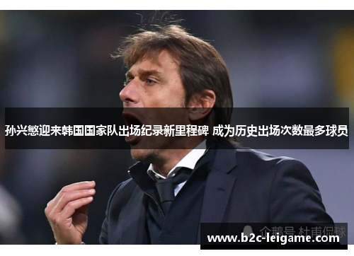 孙兴慜迎来韩国国家队出场纪录新里程碑 成为历史出场次数最多球员 孙兴慜迎来韩国国家队出场纪录新里程碑 成为历史出场次数最多球员