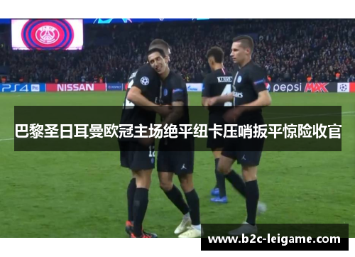 巴黎圣日耳曼欧冠主场绝平纽卡压哨扳平惊险收官 巴黎圣日耳曼欧冠主场绝平纽卡压哨扳平惊险收官