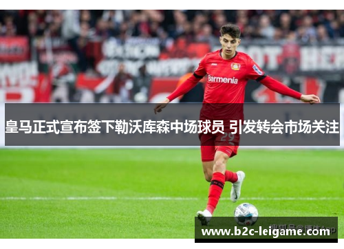 皇马正式宣布签下勒沃库森中场球员 引发转会市场关注