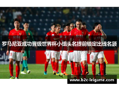 罗马尼亚成功晋级世界杯小组头名提前锁定出线名额
