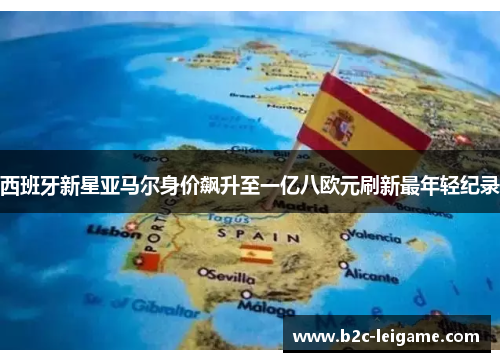 西班牙新星亚马尔身价飙升至一亿八欧元刷新最年轻纪录