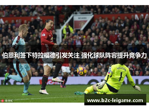 伯恩利签下特拉福德引发关注 强化球队阵容提升竞争力 伯恩利签下特拉福德引发关注 强化球队阵容提升竞争力