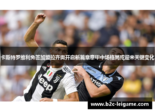 卡斯特罗维利免签加盟拉齐奥开启新篇章意甲中场格局或迎来关键变化 卡斯特罗维利免签加盟拉齐奥开启新篇章意甲中场格局或迎来关键变化